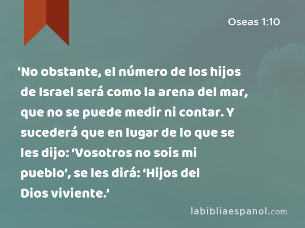 'No obstante, el número de los hijos de Israel será como la arena del mar, que no se puede medir ni contar. Y sucederá que en lugar de lo que se les dijo: ‘Vosotros no sois mi pueblo’, se les dirá: ‘Hijos del Dios viviente.’ - Oseas 1:10