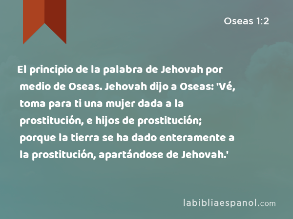 El principio de la palabra de Jehovah por medio de Oseas. Jehovah dijo a Oseas: 'Vé, toma para ti una mujer dada a la prostitución, e hijos de prostitución; porque la tierra se ha dado enteramente a la prostitución, apartándose de Jehovah.' - Oseas 1:2