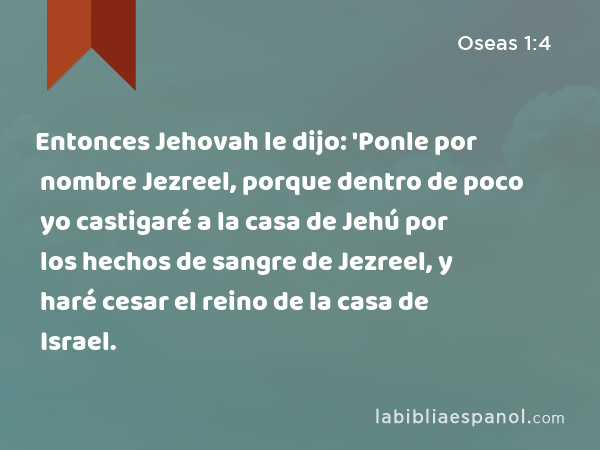 Entonces Jehovah le dijo: 'Ponle por nombre Jezreel, porque dentro de poco yo castigaré a la casa de Jehú por los hechos de sangre de Jezreel, y haré cesar el reino de la casa de Israel. - Oseas 1:4