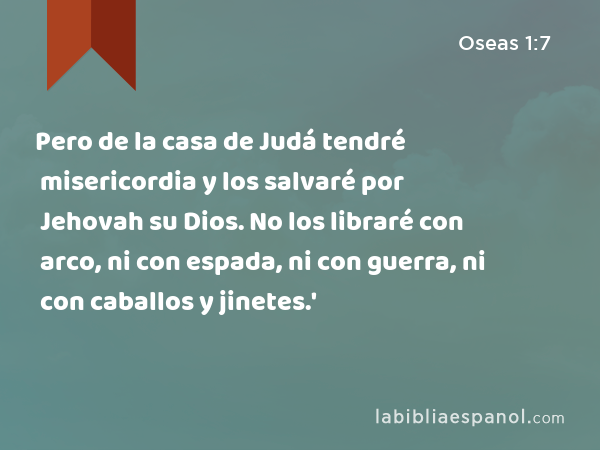 Pero de la casa de Judá tendré misericordia y los salvaré por Jehovah su Dios. No los libraré con arco, ni con espada, ni con guerra, ni con caballos y jinetes.' - Oseas 1:7