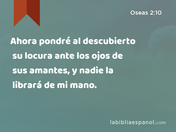 Ahora pondré al descubierto su locura ante los ojos de sus amantes, y nadie la librará de mi mano. - Oseas 2:10