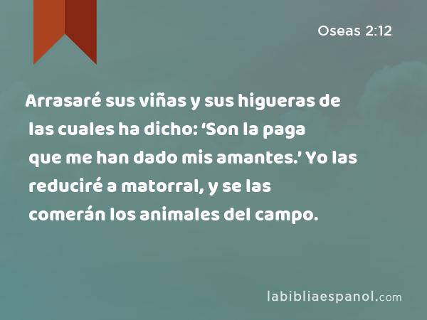 Arrasaré sus viñas y sus higueras de las cuales ha dicho: ‘Son la paga que me han dado mis amantes.’ Yo las reduciré a matorral, y se las comerán los animales del campo. - Oseas 2:12