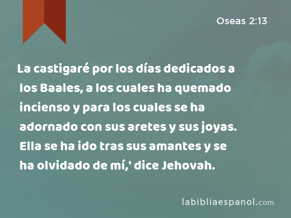 La castigaré por los días dedicados a los Baales, a los cuales ha quemado incienso y para los cuales se ha adornado con sus aretes y sus joyas. Ella se ha ido tras sus amantes y se ha olvidado de mí,' dice Jehovah. - Oseas 2:13