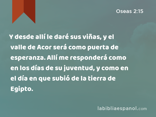 Y desde allí le daré sus viñas, y el valle de Acor será como puerta de esperanza. Allí me responderá como en los días de su juventud, y como en el día en que subió de la tierra de Egipto. - Oseas 2:15