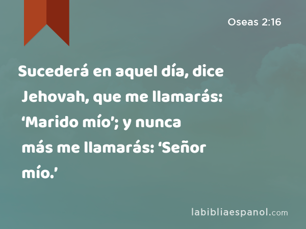 Sucederá en aquel día, dice Jehovah, que me llamarás: ‘Marido mío’; y nunca más me llamarás: ‘Señor mío.’ - Oseas 2:16