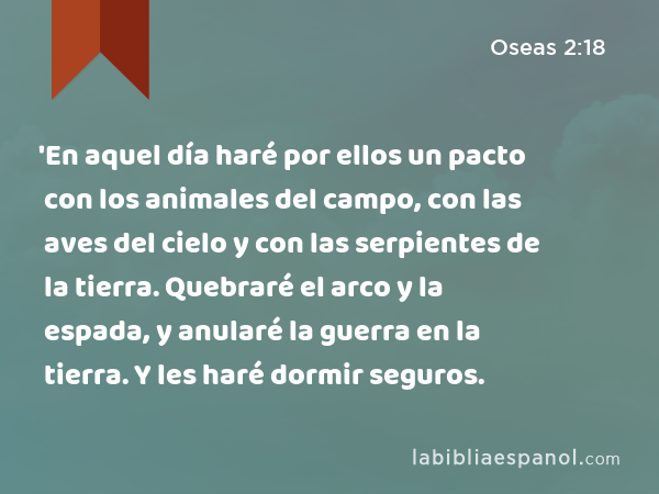 'En aquel día haré por ellos un pacto con los animales del campo, con las aves del cielo y con las serpientes de la tierra. Quebraré el arco y la espada, y anularé la guerra en la tierra. Y les haré dormir seguros. - Oseas 2:18