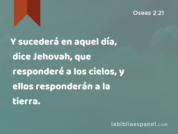 Y sucederá en aquel día, dice Jehovah, que responderé a los cielos, y ellos responderán a la tierra. - Oseas 2:21