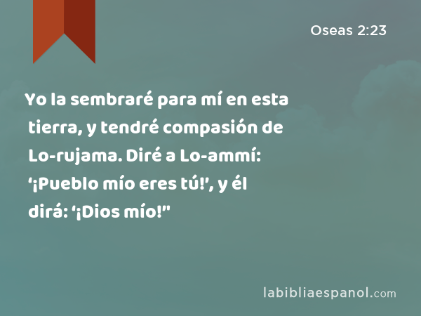 Yo la sembraré para mí en esta tierra, y tendré compasión de Lo-rujama. Diré a Lo-ammí: ‘¡Pueblo mío eres tú!’, y él dirá: ‘¡Dios mío!’' - Oseas 2:23