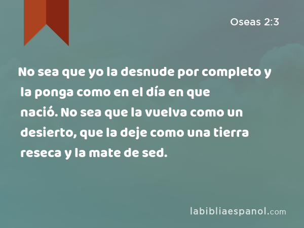 No sea que yo la desnude por completo y la ponga como en el día en que nació. No sea que la vuelva como un desierto, que la deje como una tierra reseca y la mate de sed. - Oseas 2:3