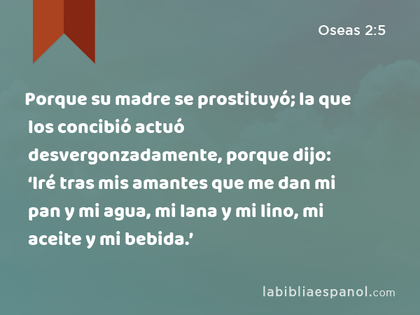 Porque su madre se prostituyó; la que los concibió actuó desvergonzadamente, porque dijo: ‘Iré tras mis amantes que me dan mi pan y mi agua, mi lana y mi lino, mi aceite y mi bebida.’ - Oseas 2:5