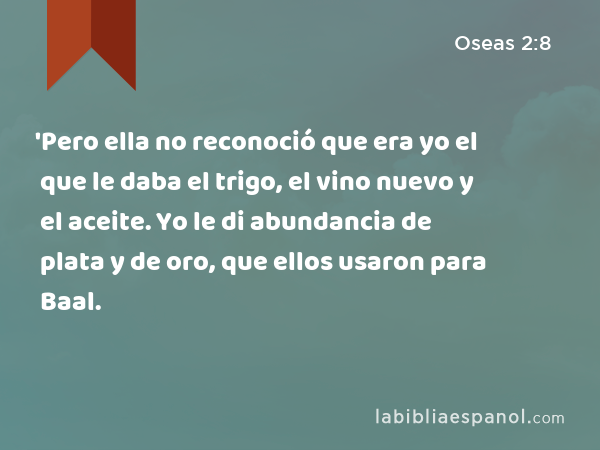 'Pero ella no reconoció que era yo el que le daba el trigo, el vino nuevo y el aceite. Yo le di abundancia de plata y de oro, que ellos usaron para Baal. - Oseas 2:8