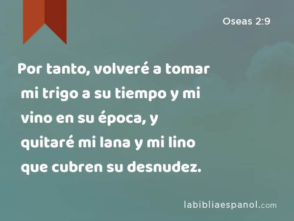 Por tanto, volveré a tomar mi trigo a su tiempo y mi vino en su época, y quitaré mi lana y mi lino que cubren su desnudez. - Oseas 2:9