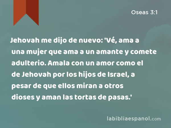 Jehovah me dijo de nuevo: 'Vé, ama a una mujer que ama a un amante y comete adulterio. Amala con un amor como el de Jehovah por los hijos de Israel, a pesar de que ellos miran a otros dioses y aman las tortas de pasas.' - Oseas 3:1