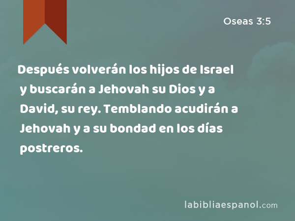 Después volverán los hijos de Israel y buscarán a Jehovah su Dios y a David, su rey. Temblando acudirán a Jehovah y a su bondad en los días postreros. - Oseas 3:5