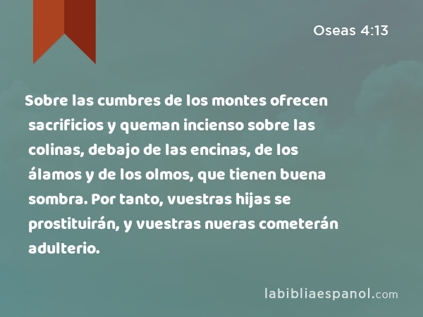 Sobre las cumbres de los montes ofrecen sacrificios y queman incienso sobre las colinas, debajo de las encinas, de los álamos y de los olmos, que tienen buena sombra. Por tanto, vuestras hijas se prostituirán, y vuestras nueras cometerán adulterio. - Oseas 4:13