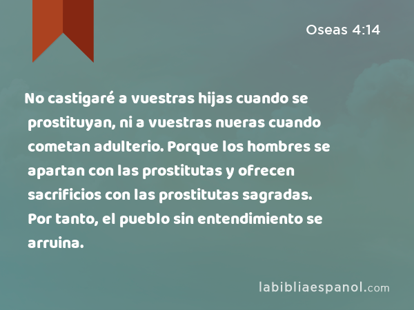 No castigaré a vuestras hijas cuando se prostituyan, ni a vuestras nueras cuando cometan adulterio. Porque los hombres se apartan con las prostitutas y ofrecen sacrificios con las prostitutas sagradas. Por tanto, el pueblo sin entendimiento se arruina. - Oseas 4:14