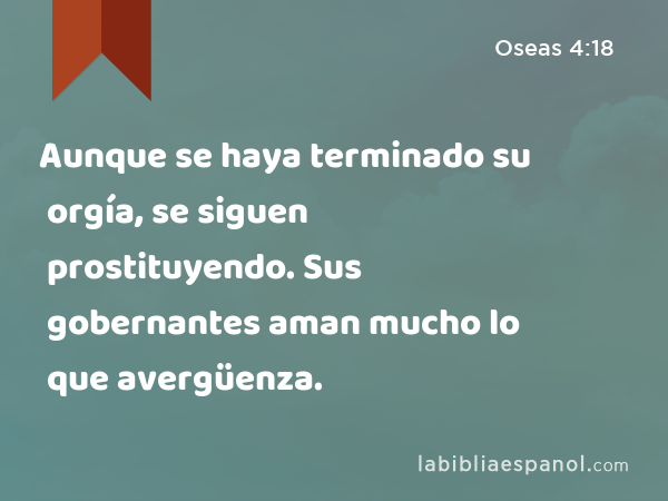 Aunque se haya terminado su orgía, se siguen prostituyendo. Sus gobernantes aman mucho lo que avergüenza. - Oseas 4:18