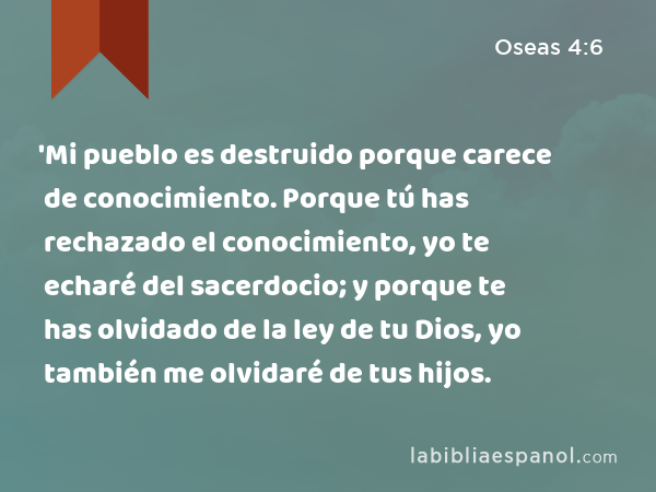 'Mi pueblo es destruido porque carece de conocimiento. Porque tú has rechazado el conocimiento, yo te echaré del sacerdocio; y porque te has olvidado de la ley de tu Dios, yo también me olvidaré de tus hijos. - Oseas 4:6