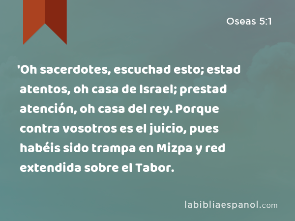 'Oh sacerdotes, escuchad esto; estad atentos, oh casa de Israel; prestad atención, oh casa del rey. Porque contra vosotros es el juicio, pues habéis sido trampa en Mizpa y red extendida sobre el Tabor. - Oseas 5:1