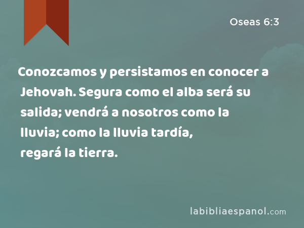 Conozcamos y persistamos en conocer a Jehovah. Segura como el alba será su salida; vendrá a nosotros como la lluvia; como la lluvia tardía, regará la tierra. - Oseas 6:3