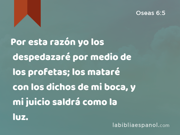 Por esta razón yo los despedazaré por medio de los profetas; los mataré con los dichos de mi boca, y mi juicio saldrá como la luz. - Oseas 6:5