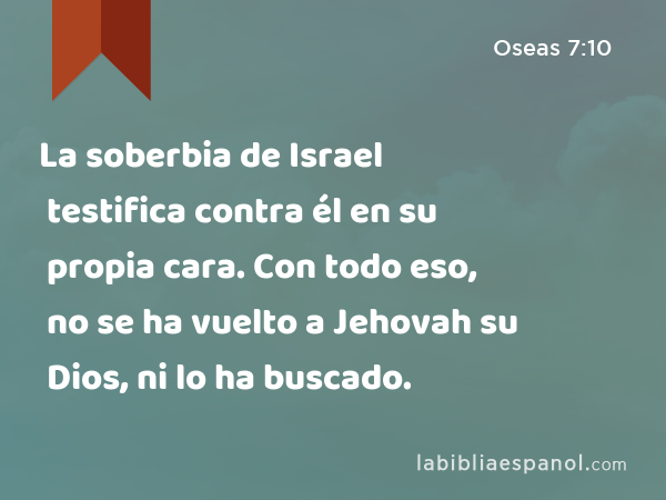 La soberbia de Israel testifica contra él en su propia cara. Con todo eso, no se ha vuelto a Jehovah su Dios, ni lo ha buscado. - Oseas 7:10