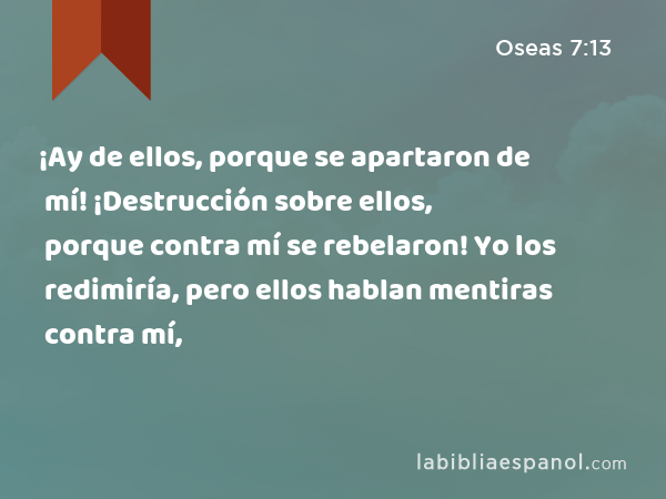 ¡Ay de ellos, porque se apartaron de mí! ¡Destrucción sobre ellos, porque contra mí se rebelaron! Yo los redimiría, pero ellos hablan mentiras contra mí, - Oseas 7:13