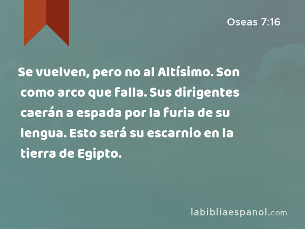 Se vuelven, pero no al Altísimo. Son como arco que falla. Sus dirigentes caerán a espada por la furia de su lengua. Esto será su escarnio en la tierra de Egipto. - Oseas 7:16