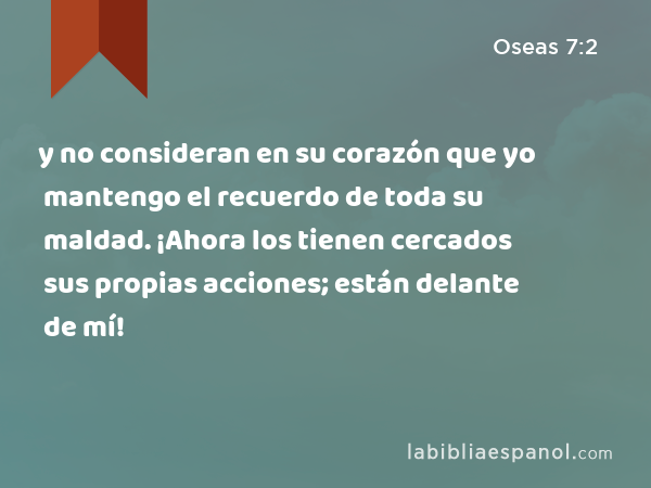 y no consideran en su corazón que yo mantengo el recuerdo de toda su maldad. ¡Ahora los tienen cercados sus propias acciones; están delante de mí! - Oseas 7:2