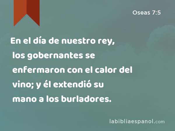 En el día de nuestro rey, los gobernantes se enfermaron con el calor del vino; y él extendió su mano a los burladores. - Oseas 7:5