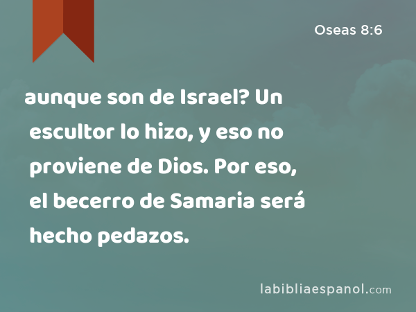 aunque son de Israel? Un escultor lo hizo, y eso no proviene de Dios. Por eso, el becerro de Samaria será hecho pedazos. - Oseas 8:6