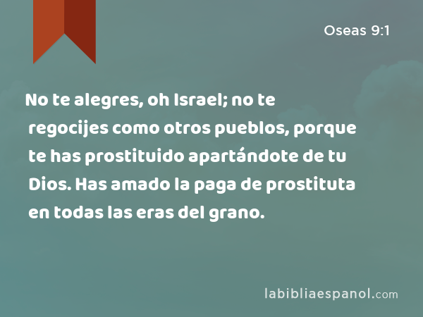 No te alegres, oh Israel; no te regocijes como otros pueblos, porque te has prostituido apartándote de tu Dios. Has amado la paga de prostituta en todas las eras del grano. - Oseas 9:1