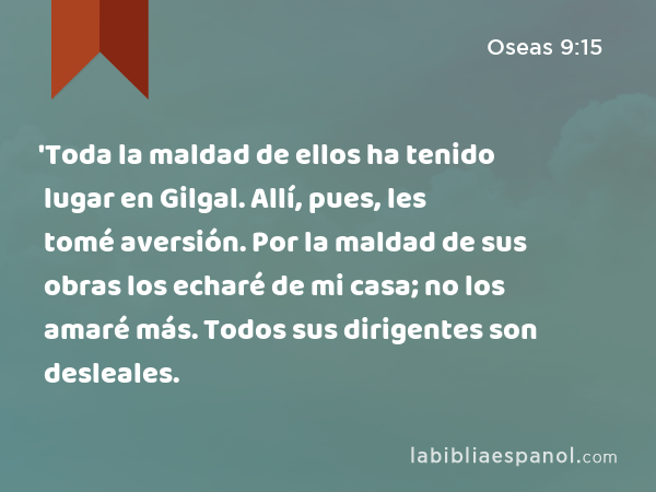 'Toda la maldad de ellos ha tenido lugar en Gilgal. Allí, pues, les tomé aversión. Por la maldad de sus obras los echaré de mi casa; no los amaré más. Todos sus dirigentes son desleales. - Oseas 9:15