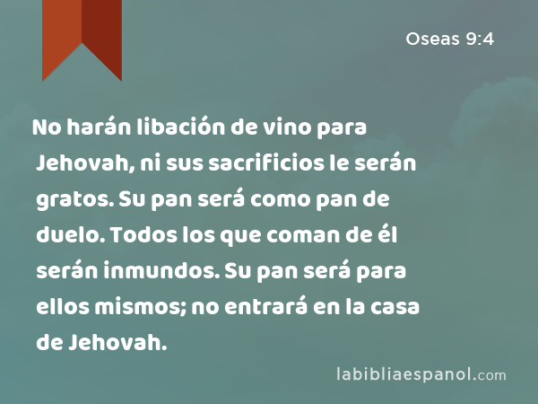 No harán libación de vino para Jehovah, ni sus sacrificios le serán gratos. Su pan será como pan de duelo. Todos los que coman de él serán inmundos. Su pan será para ellos mismos; no entrará en la casa de Jehovah. - Oseas 9:4