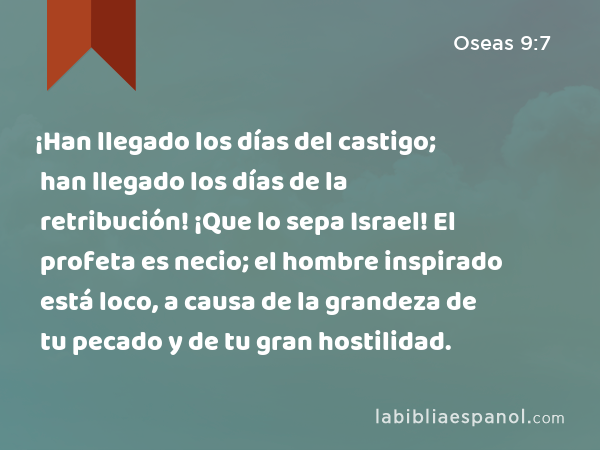 ¡Han llegado los días del castigo; han llegado los días de la retribución! ¡Que lo sepa Israel! El profeta es necio; el hombre inspirado está loco, a causa de la grandeza de tu pecado y de tu gran hostilidad. - Oseas 9:7