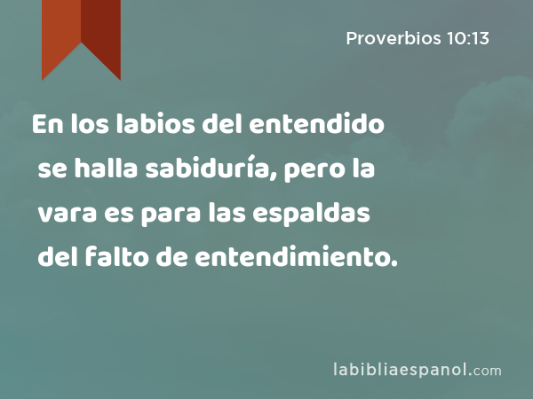 En los labios del entendido se halla sabiduría, pero la vara es para las espaldas del falto de entendimiento. - Proverbios 10:13