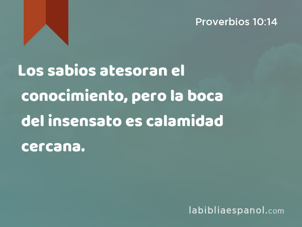 Los sabios atesoran el conocimiento, pero la boca del insensato es calamidad cercana. - Proverbios 10:14