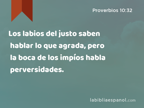 Los labios del justo saben hablar lo que agrada, pero la boca de los impíos habla perversidades. - Proverbios 10:32