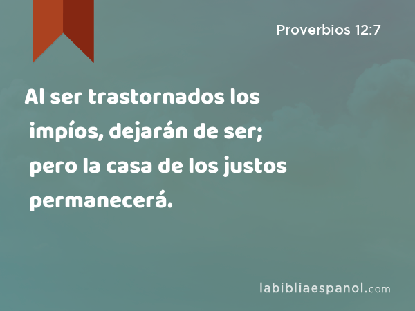 Al ser trastornados los impíos, dejarán de ser; pero la casa de los justos permanecerá. - Proverbios 12:7