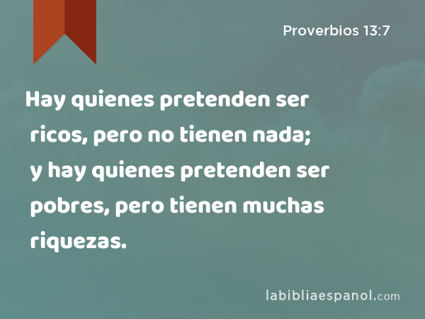 Hay quienes pretenden ser ricos, pero no tienen nada; y hay quienes pretenden ser pobres, pero tienen muchas riquezas. - Proverbios 13:7