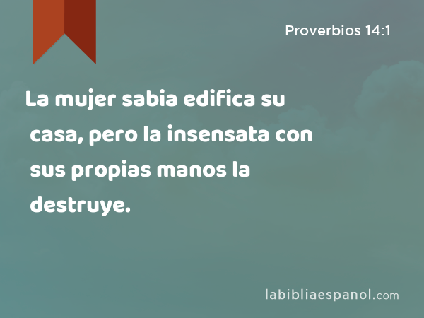 La mujer sabia edifica su casa, pero la insensata con sus propias manos la destruye. - Proverbios 14:1