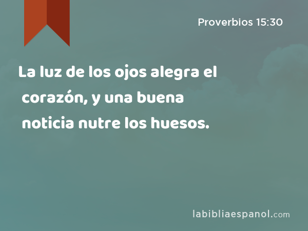 La luz de los ojos alegra el corazón, y una buena noticia nutre los huesos. - Proverbios 15:30