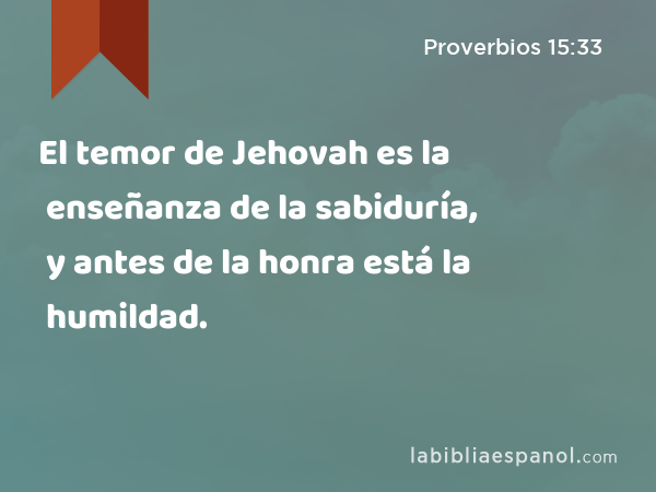 El temor de Jehovah es la enseñanza de la sabiduría, y antes de la honra está la humildad. - Proverbios 15:33