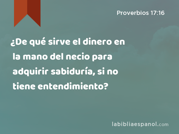 ¿De qué sirve el dinero en la mano del necio para adquirir sabiduría, si no tiene entendimiento? - Proverbios 17:16