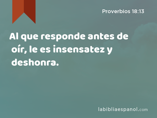 Al que responde antes de oír, le es insensatez y deshonra. - Proverbios 18:13