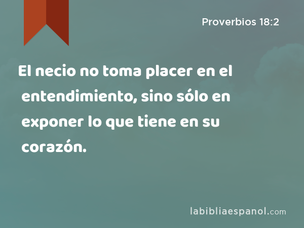 El necio no toma placer en el entendimiento, sino sólo en exponer lo que tiene en su corazón. - Proverbios 18:2