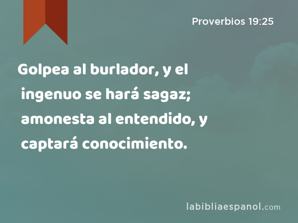 Golpea al burlador, y el ingenuo se hará sagaz; amonesta al entendido, y captará conocimiento. - Proverbios 19:25