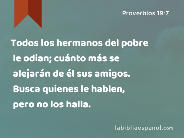 Todos los hermanos del pobre le odian; cuánto más se alejarán de él sus amigos. Busca quienes le hablen, pero no los halla. - Proverbios 19:7