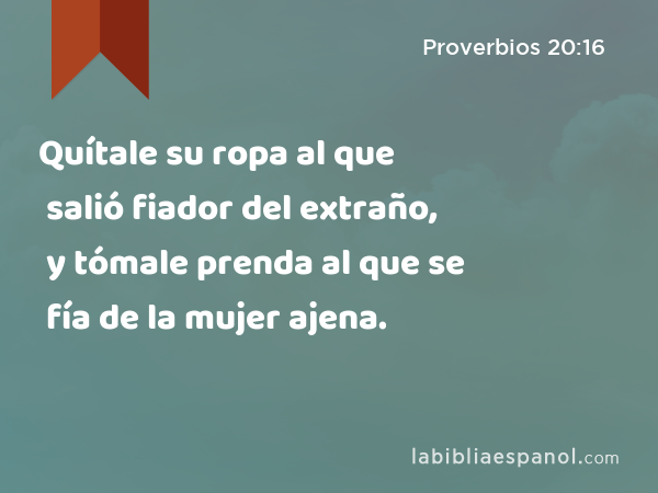 Quítale su ropa al que salió fiador del extraño, y tómale prenda al que se fía de la mujer ajena. - Proverbios 20:16