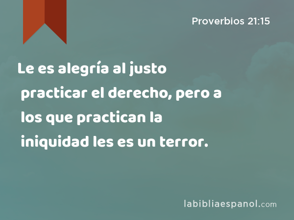 Le es alegría al justo practicar el derecho, pero a los que practican la iniquidad les es un terror. - Proverbios 21:15